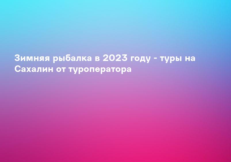 Зимняя рыбалка в 2023 году - туры на Сахалин от туроператора