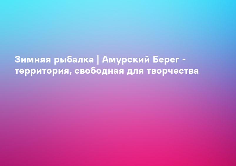 Зимняя рыбалка | Амурский Берег - территория, свободная для творчества