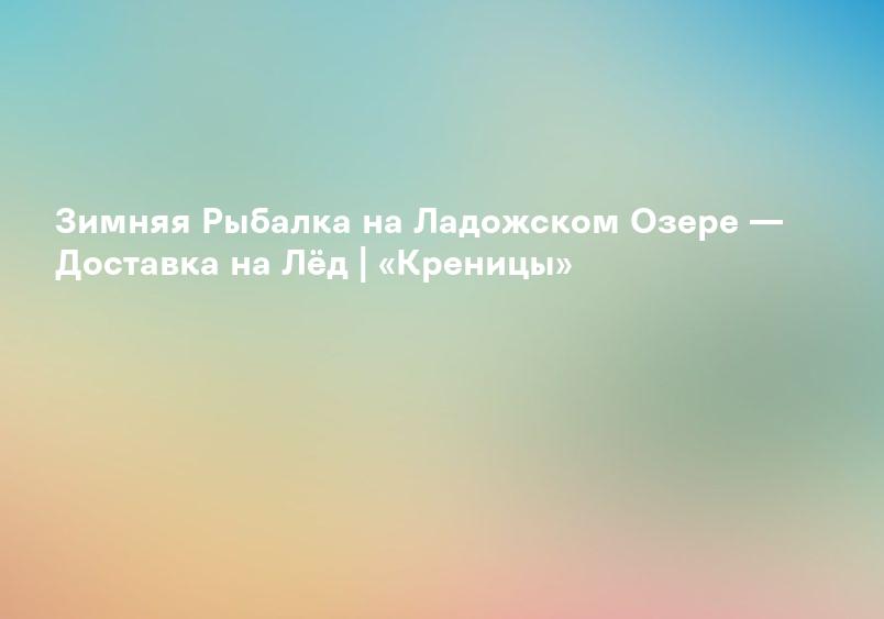 Зимняя Рыбалка на Ладожском Озере — Доставка на Лёд | «Креницы»