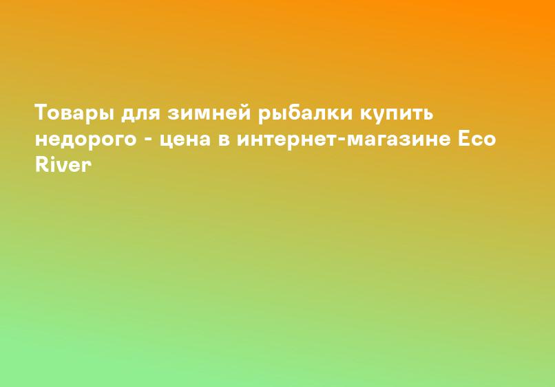 Товары для зимней рыбалки купить недорого - цена в интернет-магазине Eco River