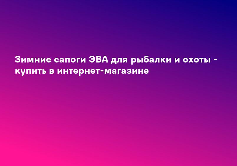 Зимние сапоги ЭВА для рыбалки и охоты - купить в интернет-магазине