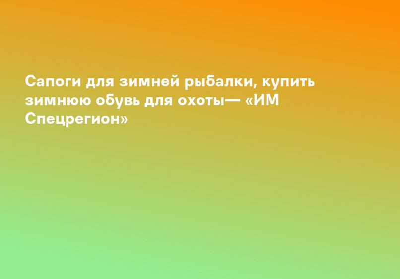 Сапоги для зимней рыбалки, купить зимнюю обувь для охоты— «ИМ Спецрегион»