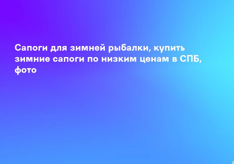 Сапоги для зимней рыбалки, купить зимние сапоги по низким ценам в СПБ, фото