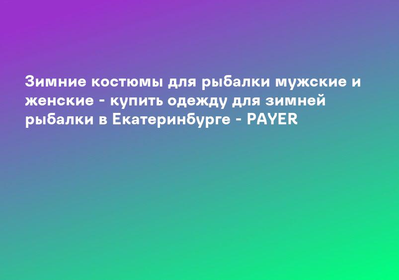 Зимние костюмы для рыбалки мужские и женские - купить одежду для зимней рыбалки в Екатеринбурге - PAYER