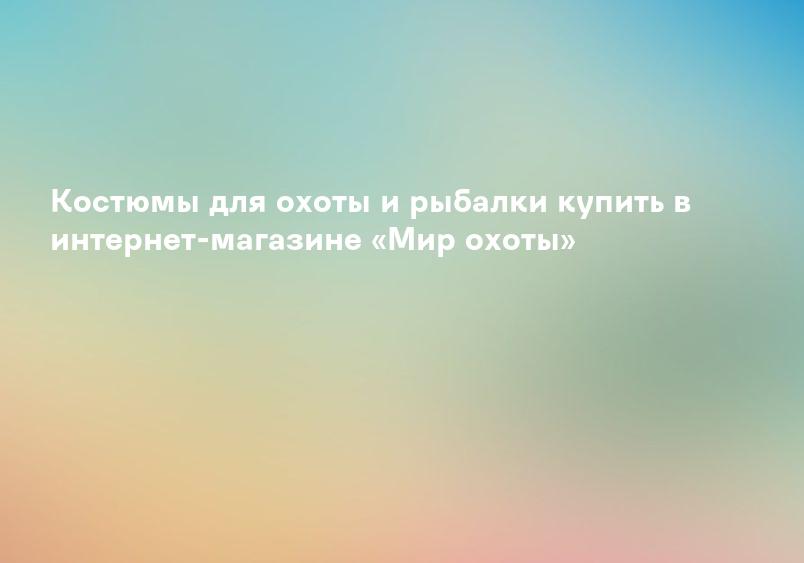 Костюмы для охоты и рыбалки купить в интернет-магазине «Мир охоты»