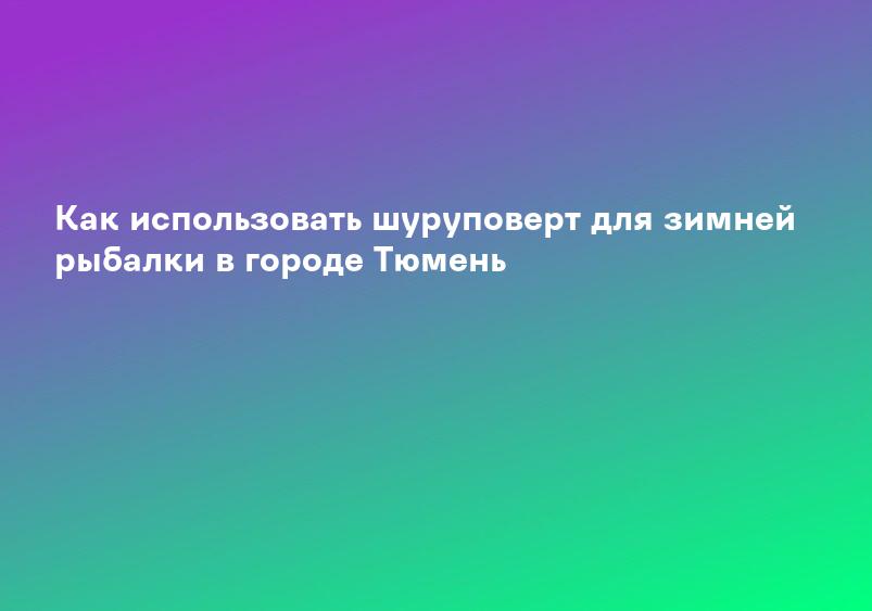Как использовать шуруповерт для зимней рыбалки в городе Тюмень