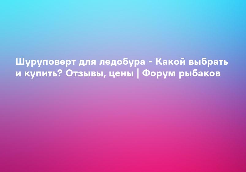 Шуруповерт для ледобура - Какой выбрать и купить? Отзывы, цены | Форум рыбаков