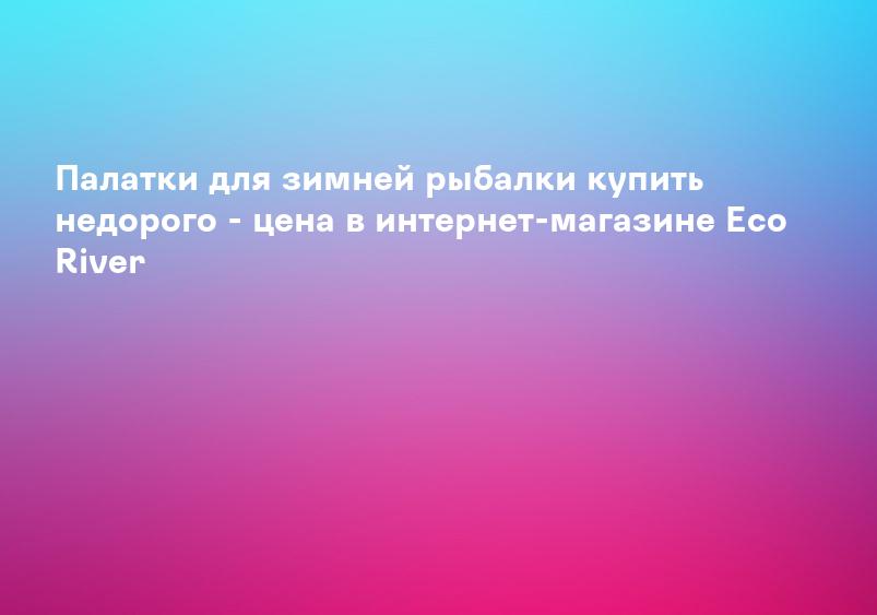 Палатки для зимней рыбалки купить недорого - цена в интернет-магазине Eco River