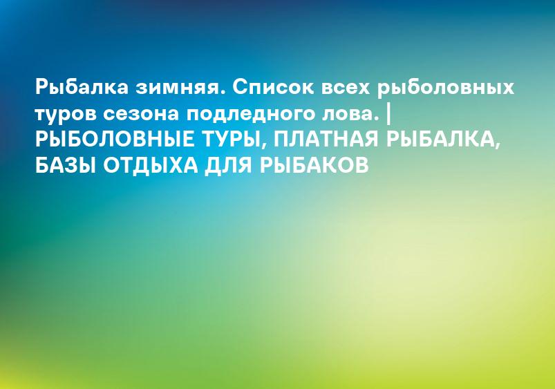Рыбалка зимняя. Список всех рыболовных туров сезона подледного лова. | РЫБОЛОВНЫЕ ТУРЫ, ПЛАТНАЯ РЫБАЛКА, БАЗЫ ОТДЫХА ДЛЯ РЫБАКОВ