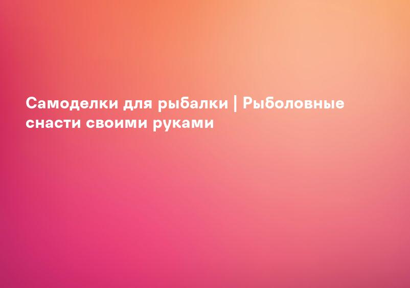 Самоделки для рыбалки | Рыболовные снасти своими руками