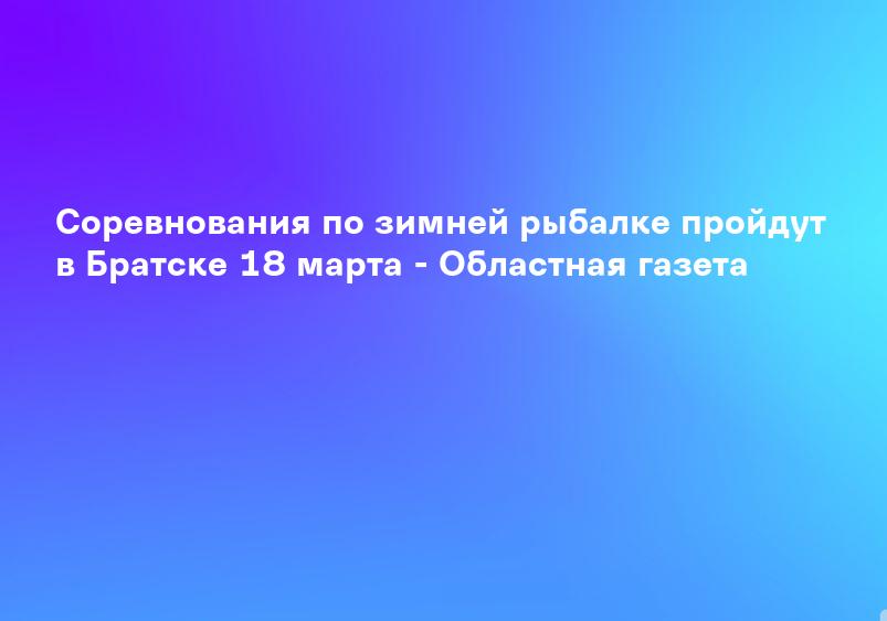 Соревнования по зимней рыбалке пройдут в Братске 18 марта - Областная газета