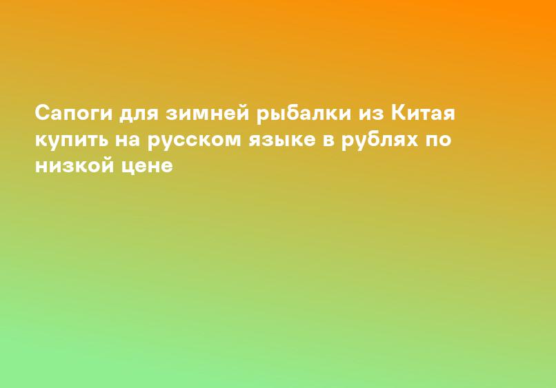 Сапоги для зимней рыбалки из Китая купить на русском языке в рублях по низкой цене