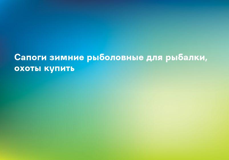 Сапоги зимние рыболовные для рыбалки, охоты купить