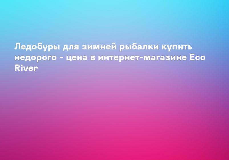 Ледобуры для зимней рыбалки купить недорого - цена в интернет-магазине Eco River