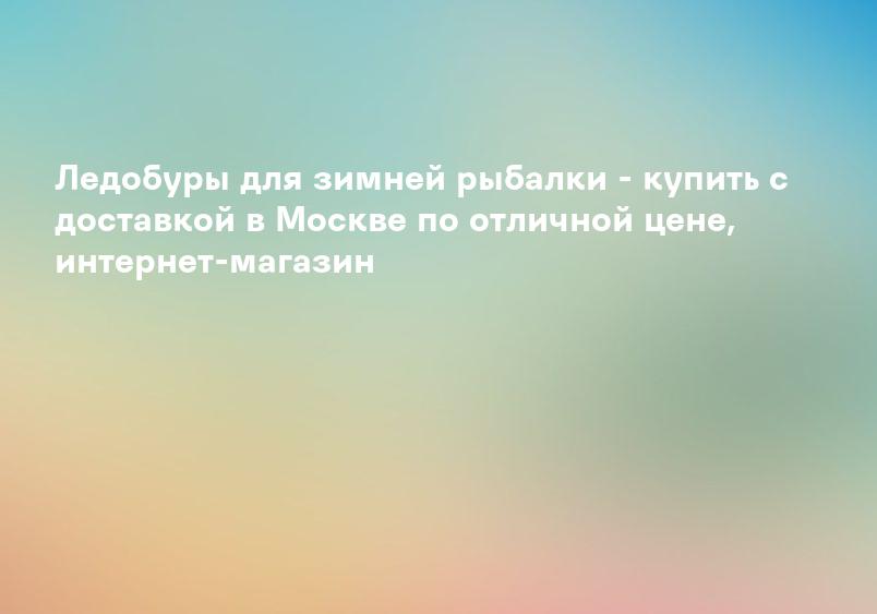Ледобуры для зимней рыбалки - купить с доставкой в Москве по отличной цене, интернет-магазин