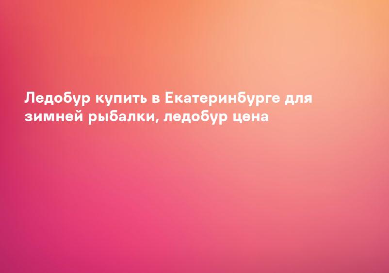 Ледобур купить в Екатеринбурге для зимней рыбалки, ледобур цена