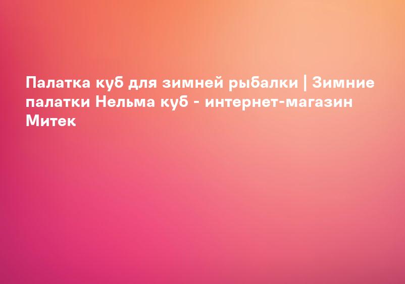 Палатка куб для зимней рыбалки | Зимние палатки Нельма куб - интернет-магазин Митек