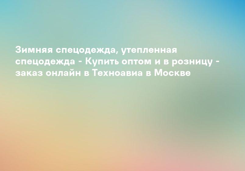 Зимняя спецодежда, утепленная спецодежда - Купить оптом и в розницу - заказ онлайн в Техноавиа в Москве