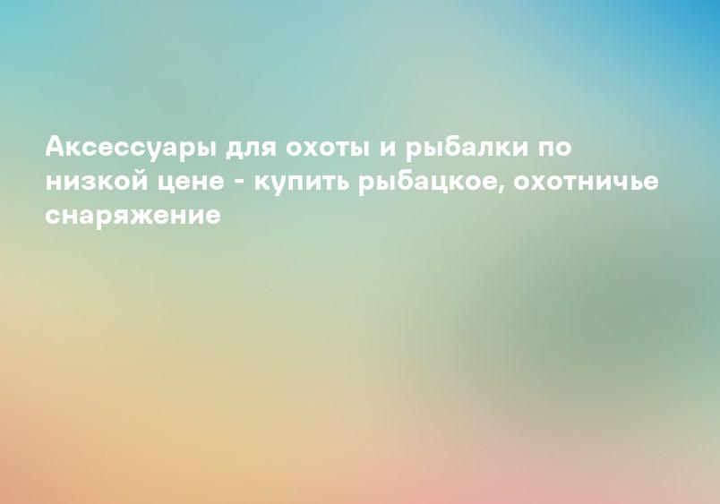 Аксессуары для охоты и рыбалки по низкой цене - купить рыбацкое, охотничье снаряжение