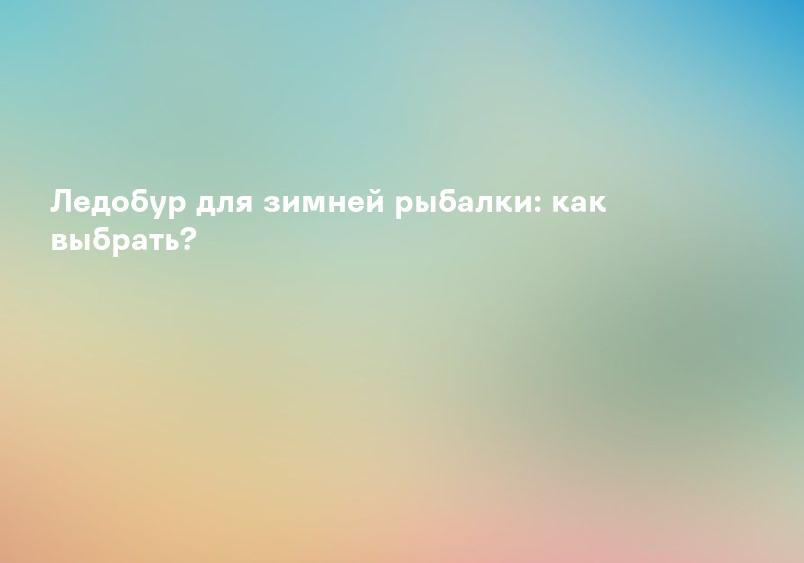 Ледобур для зимней рыбалки: как выбрать?