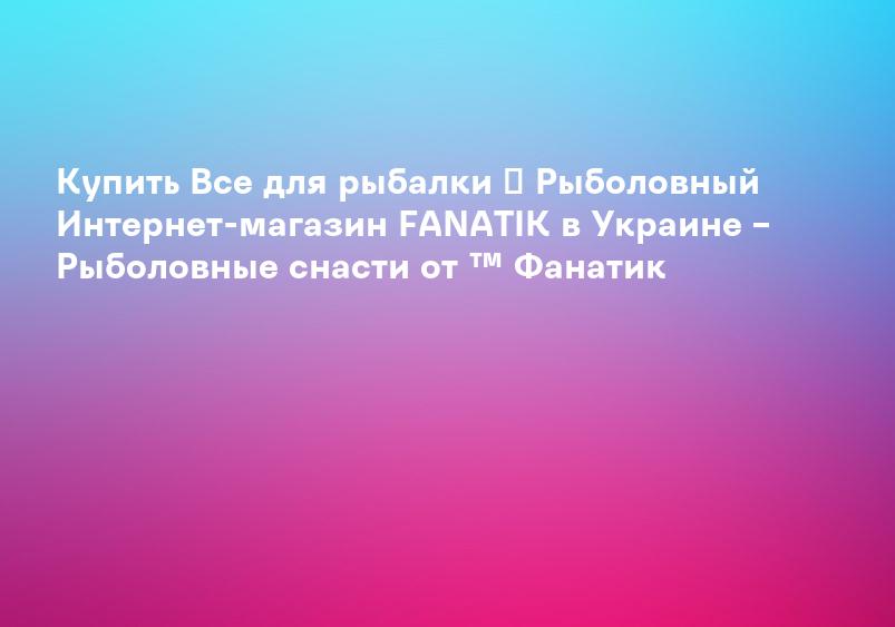 Купить Все для рыбалки ᐉ Рыболовный Интернет-магазин FANATIK в Украине – Рыболовные снасти от ™ Фанатик