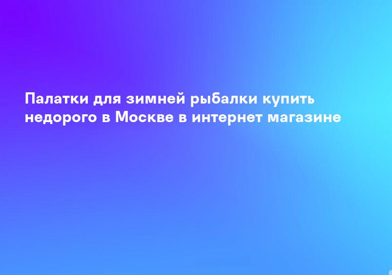 Палатки для зимней рыбалки купить недорого в Москве в интернет магазине