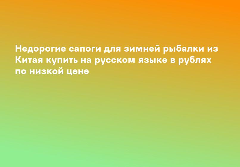Недорогие сапоги для зимней рыбалки из Китая купить на русском языке в рублях по низкой цене