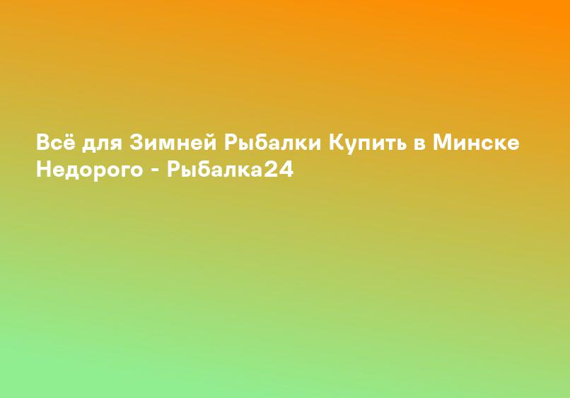 Всё для Зимней Рыбалки Купить в Минске Недорого - Рыбалка24
