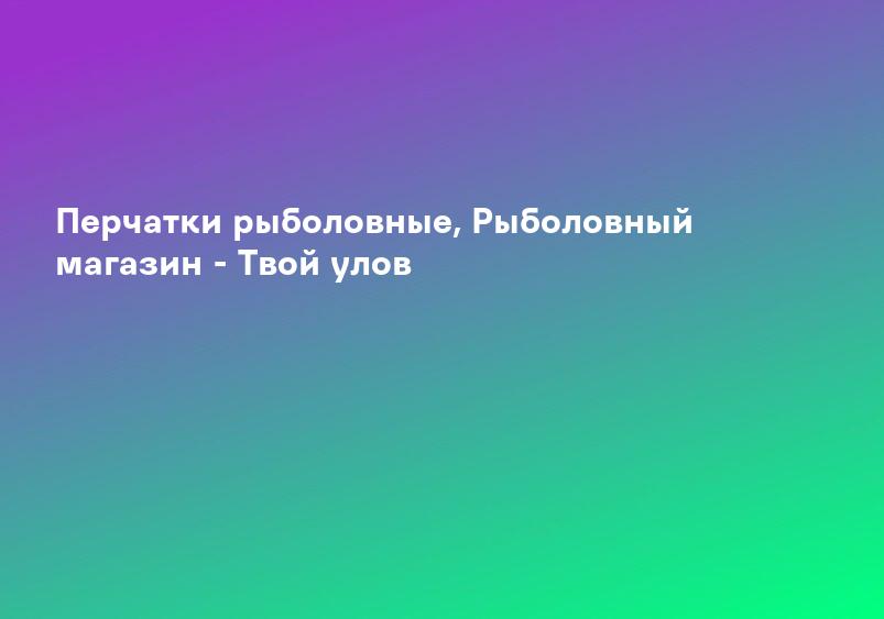 Перчатки рыболовные, Рыболовный магазин - Твой улов