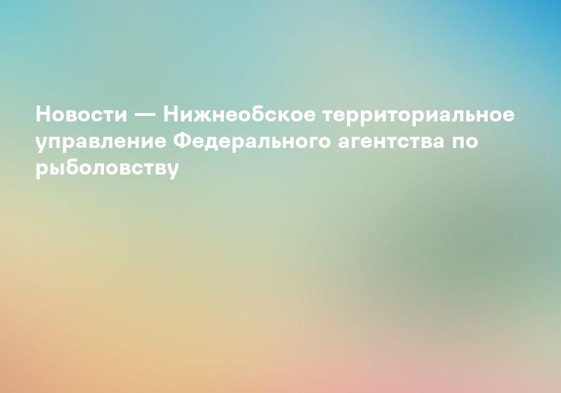 Новости — Нижнеобское территориальное управление Федерального агентства по рыболовству
