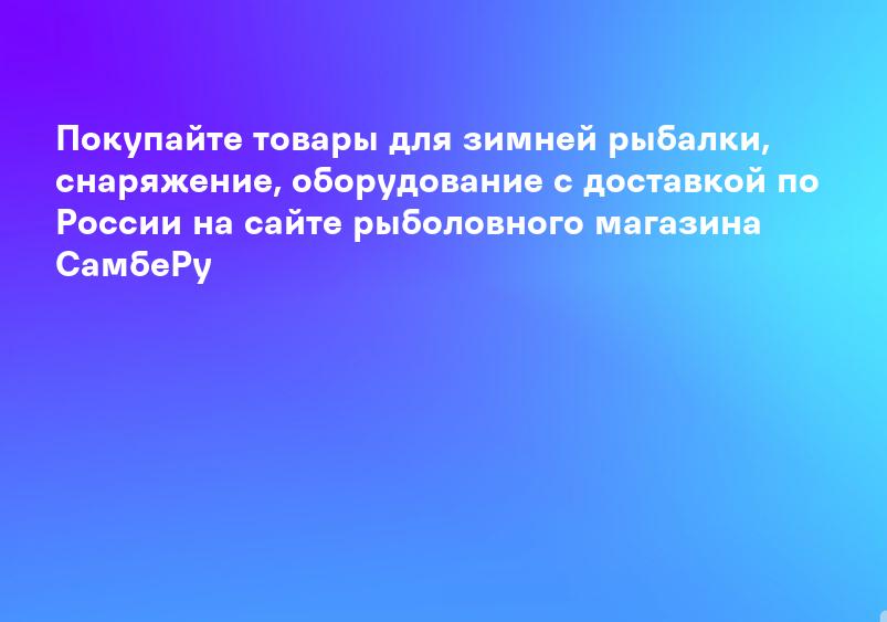 Покупайте товары для зимней рыбалки, снаряжение, оборудование с доставкой по России на сайте рыболовного магазина СамбеРу