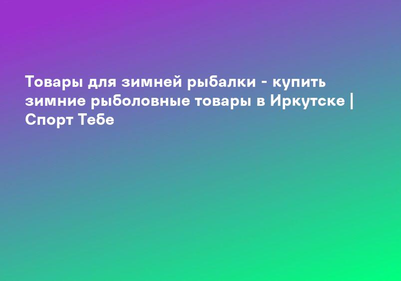 Товары для зимней рыбалки - купить зимние рыболовные товары в Иркутске | Спорт Тебе