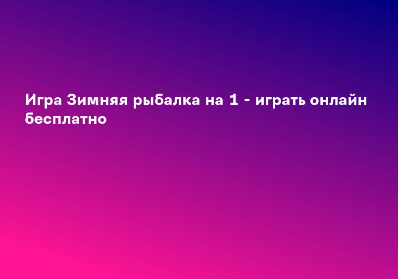 Игра Зимняя рыбалка на 1 - играть онлайн бесплатно