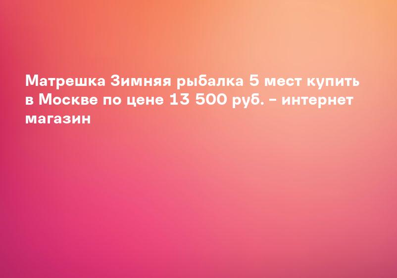 Матрешка Зимняя рыбалка 5 мест купить в Москве по цене 13 500 руб. – интернет магазин