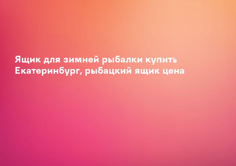 Ящик для зимней рыбалки купить Екатеринбург, рыбацкий ящик цена