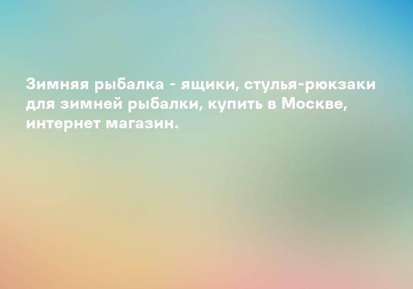 Зимняя рыбалка - ящики, стулья-рюкзаки для зимней рыбалки, купить в Москве, интернет магазин.