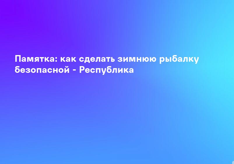 Памятка: как сделать зимнюю рыбалку безопасной - Республика