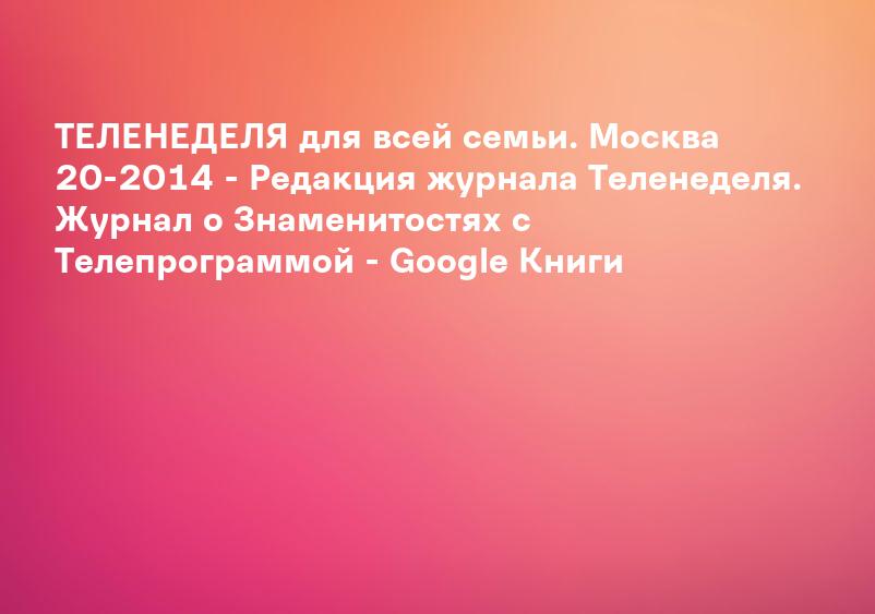 ТЕЛЕНЕДЕЛЯ для всей семьи. Москва 20-2014 - Редакция журнала Теленеделя. Журнал о Знаменитостях с Телепрограммой - Google Книги