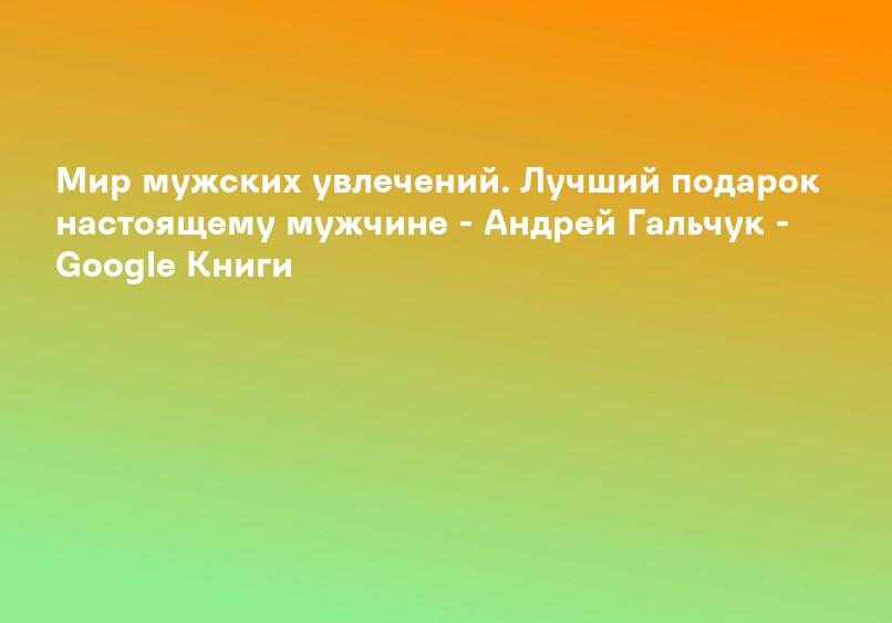 Мир мужских увлечений. Лучший подарок настоящему мужчине - Андрей Гальчук - Google Книги