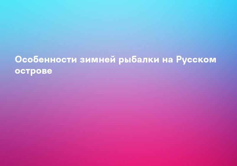 Особенности зимней рыбалки на Русском острове