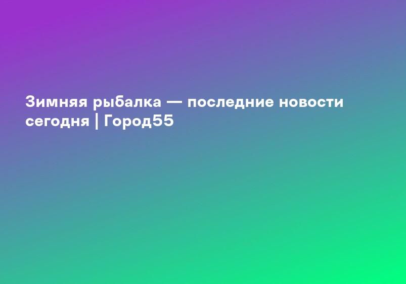 Зимняя рыбалка — последние новости сегодня | Город55