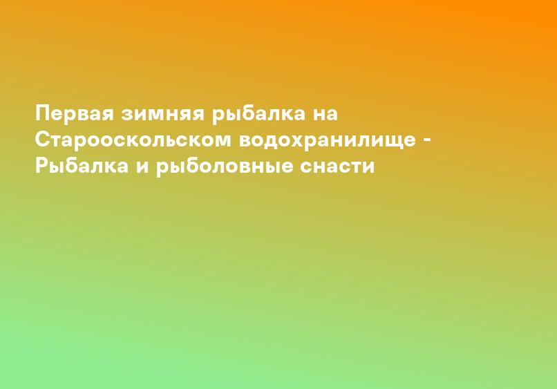 Первая зимняя рыбалка на Старооскольском водохранилище - Рыбалка и рыболовные снасти