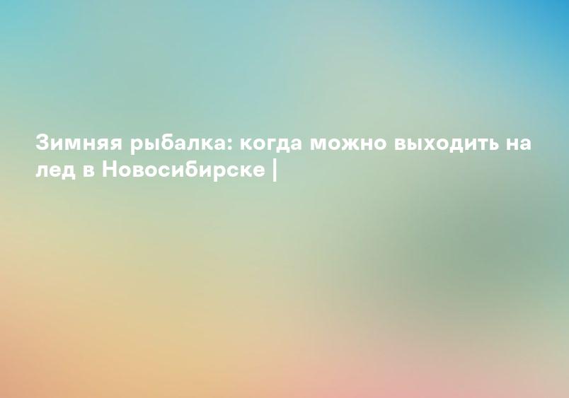 Зимняя рыбалка: когда можно выходить на лед в Новосибирске |