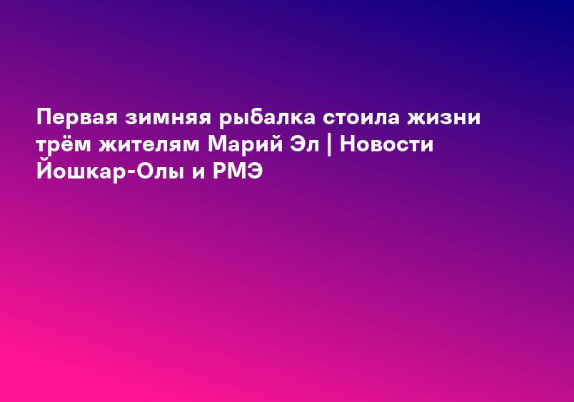 Первая зимняя рыбалка стоила жизни трём жителям Марий Эл | Новости Йошкар-Олы и РМЭ
