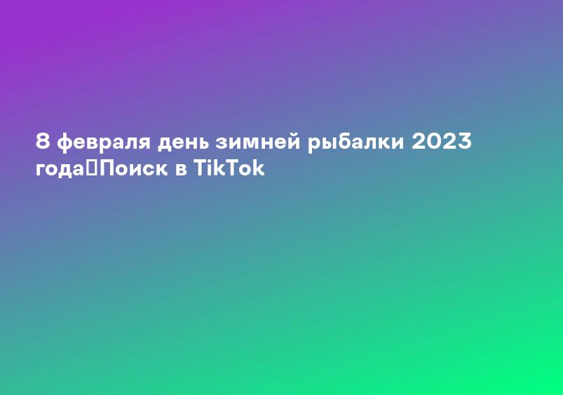 8 февраля день зимней рыбалки 2023 года｜Поиск в TikTok