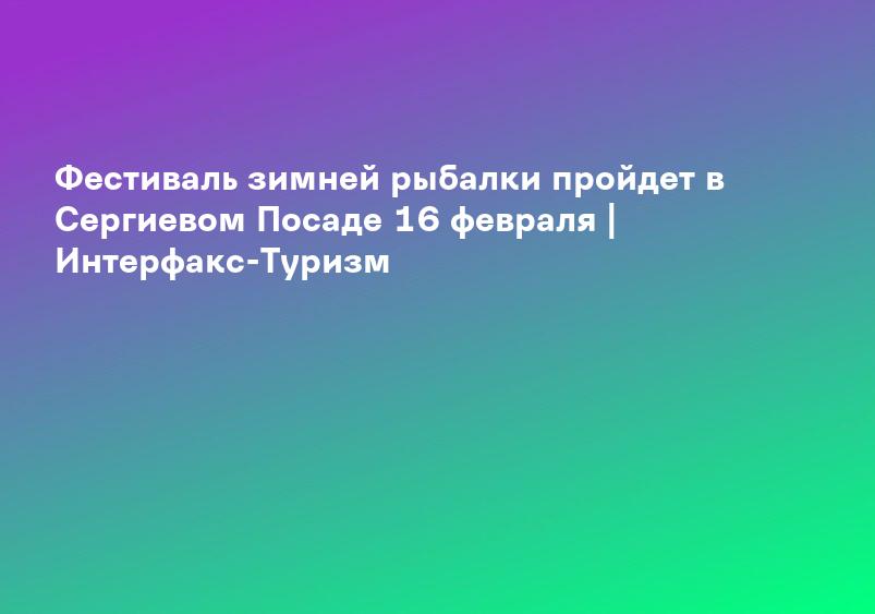 Фестиваль зимней рыбалки пройдет в Сергиевом Посаде 16 февраля | Интерфакс-Туризм