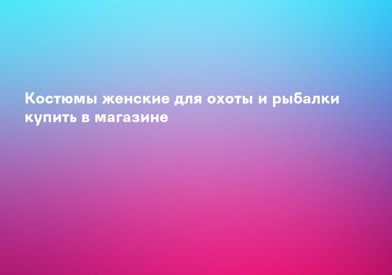 Костюмы женские для охоты и рыбалки купить в магазине