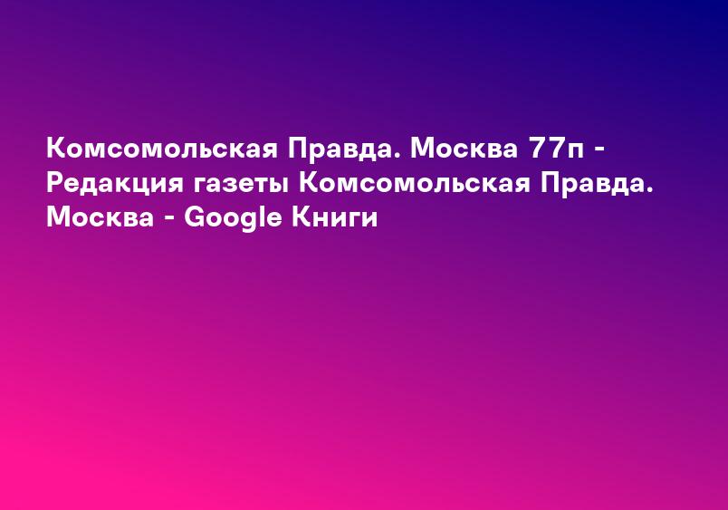 Комсомольская Правда. Москва 77п - Редакция газеты Комсомольская Правда. Москва - Google Книги