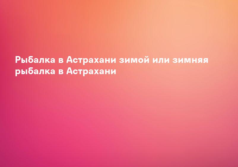 Рыбалка в Астрахани зимой или зимняя рыбалка в Астрахани