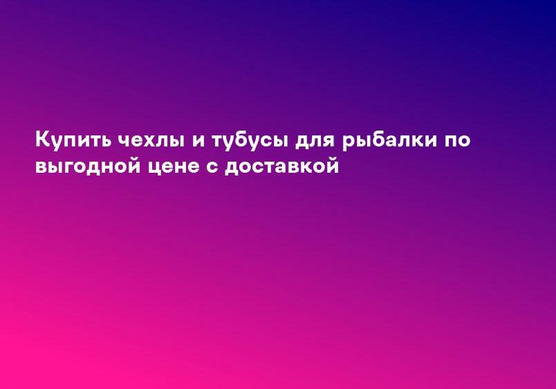 Купить чехлы и тубусы для рыбалки по выгодной цене с доставкой